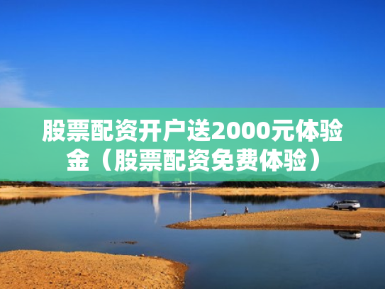 股票配资开户送2000元体验金（股票配资免费体验）