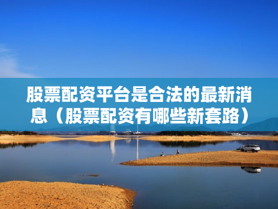 股票配资平台是合法的最新消息（股票配资有哪些新套路）