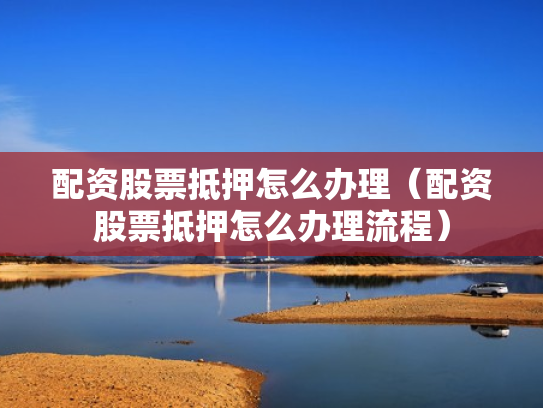 配资股票抵押怎么办理（配资股票抵押怎么办理流程）