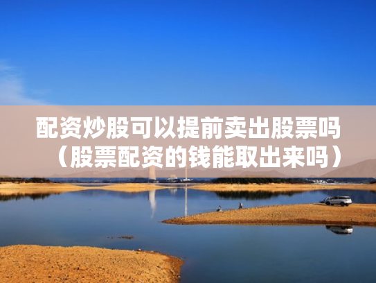 配资炒股可以提前卖出股票吗（股票配资的钱能取出来吗）