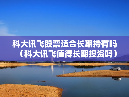 科大讯飞股票适合长期持有吗（科大讯飞值得长期投资吗）