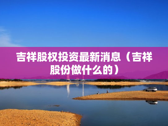 吉祥股权投资最新消息（吉祥股份做什么的）
