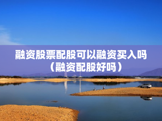 融资股票配股可以融资买入吗（融资配股好吗）