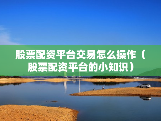 股票配资平台交易怎么操作（股票配资平台的小知识）
