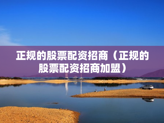 正规的股票配资招商（正规的股票配资招商加盟）
