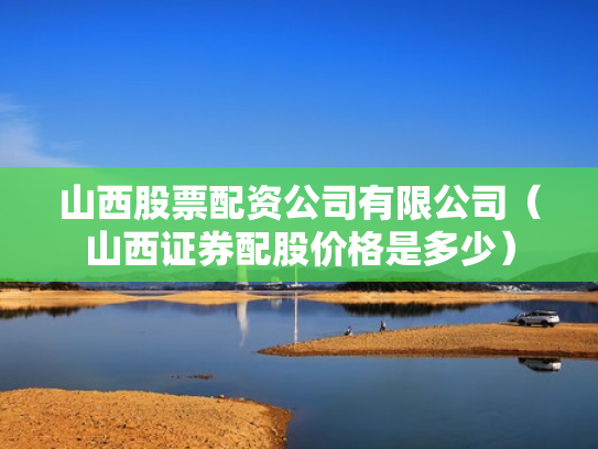 山西股票配资公司有限公司（山西证券配股价格是多少）