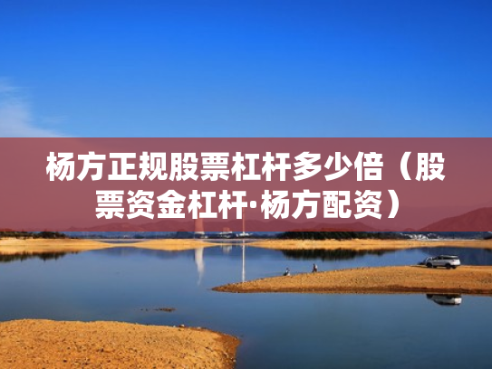 杨方正规股票杠杆多少倍（股票资金杠杆·杨方配资）