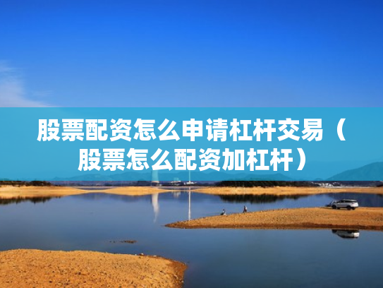 股票配资怎么申请杠杆交易（股票怎么配资加杠杆）