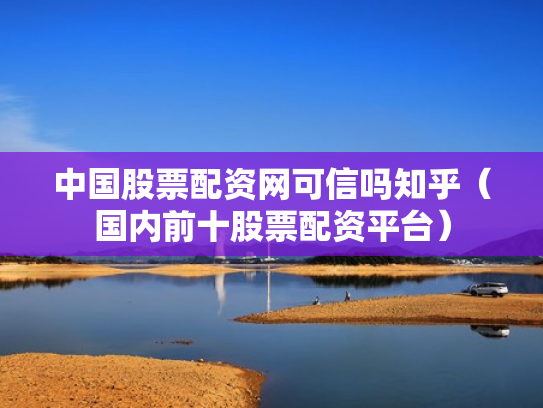 中国股票配资网可信吗知乎（国内前十股票配资平台）
