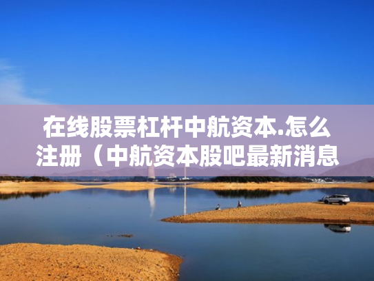 在线股票杠杆中航资本.怎么注册（中航资本股吧最新消息）