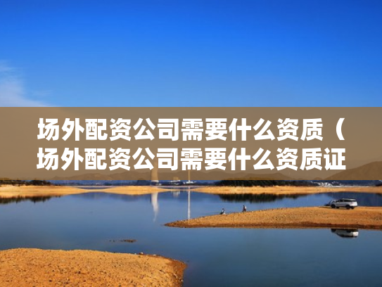 场外配资公司需要什么资质（场外配资公司需要什么资质证书）
