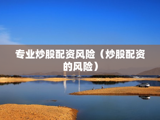 专业炒股配资风险（炒股配资的风险）