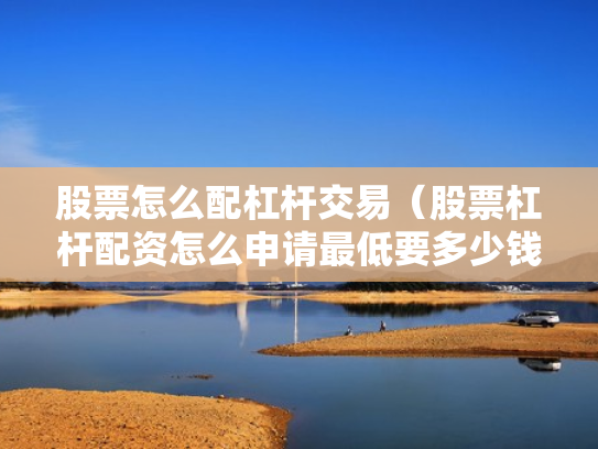 股票怎么配杠杆交易（股票杠杆配资怎么申请最低要多少钱）