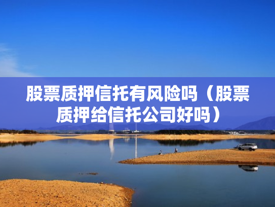 股票质押信托有风险吗（股票质押给信托公司好吗）
