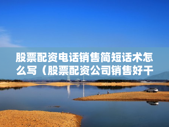 股票配资电话销售简短话术怎么写（股票配资公司销售好干吗）
