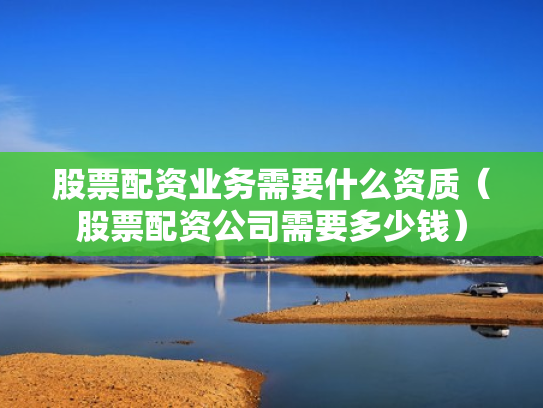 股票配资业务需要什么资质（股票配资公司需要多少钱）