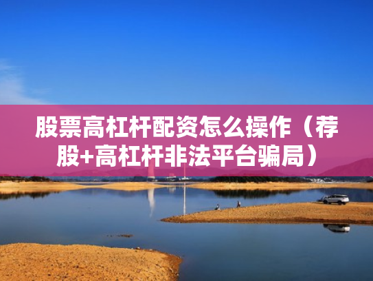 股票高杠杆配资怎么操作（荐股+高杠杆非法平台骗局）