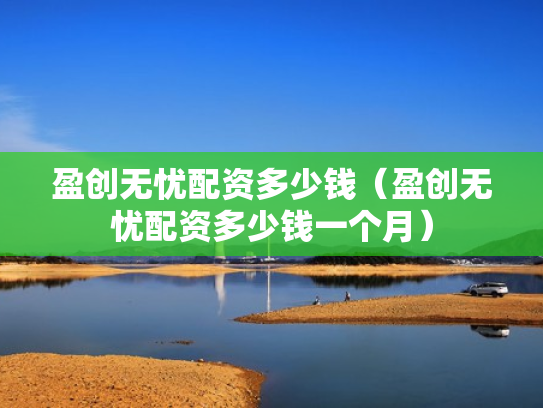 盈创无忧配资多少钱（盈创无忧配资多少钱一个月）