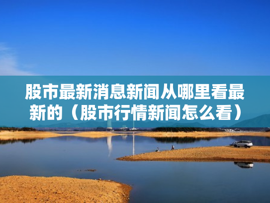 股市最新消息新闻从哪里看最新的（股市行情新闻怎么看）