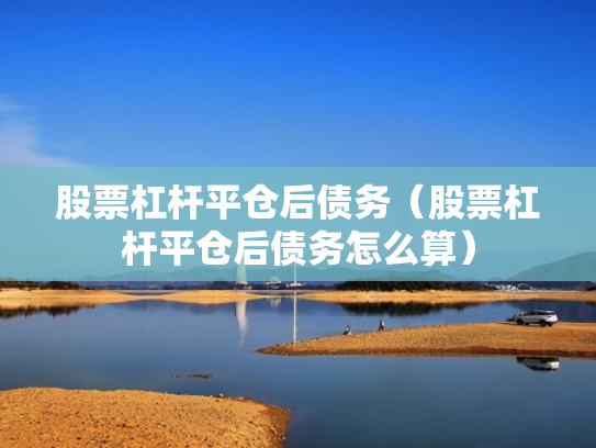 股票杠杆平仓后债务（股票杠杆平仓后债务怎么算）