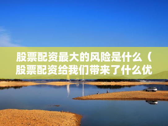 股票配资最大的风险是什么（股票配资给我们带来了什么优势?）