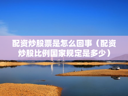 配资炒股票是怎么回事（配资炒股比例国家规定是多少）