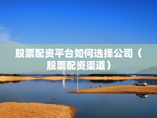 股票配资平台如何选择公司（股票配资渠道）