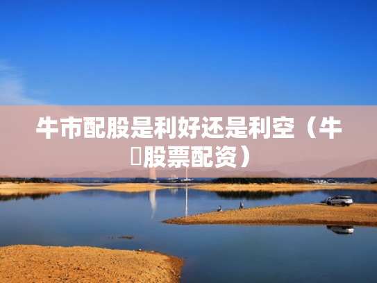 牛市配股是利好还是利空（牛犇股票配资）