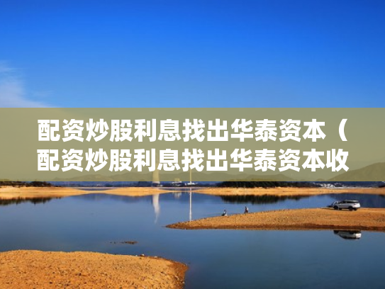 配资炒股利息找出华泰资本（配资炒股利息找出华泰资本收益）