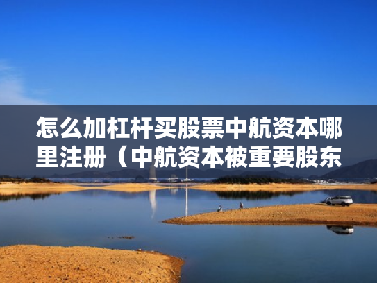 怎么加杠杆买股票中航资本哪里注册（中航资本被重要股东增持）