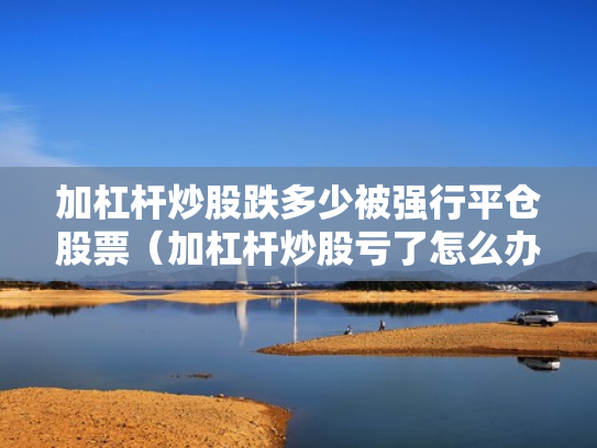 加杠杆炒股跌多少被强行平仓股票（加杠杆炒股亏了怎么办）