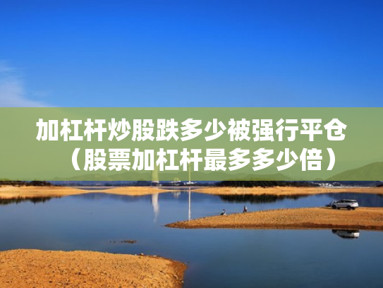 加杠杆炒股跌多少被强行平仓（股票加杠杆最多多少倍）
