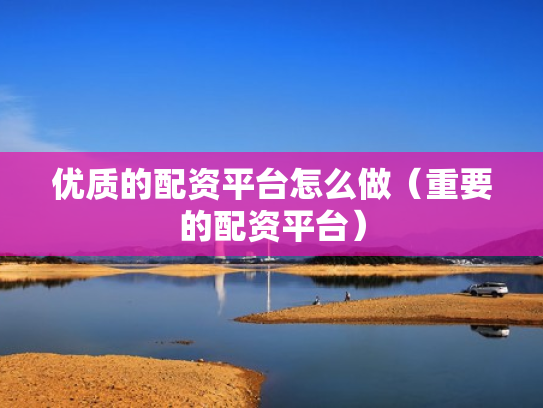 优质的配资平台怎么做（重要的配资平台）