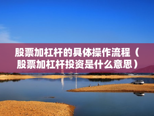 股票加杠杆的具体操作流程（股票加杠杆投资是什么意思）