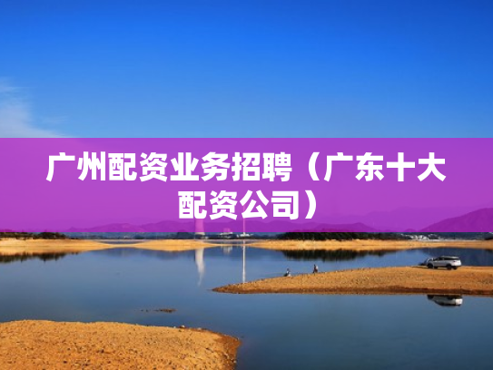 广州配资业务招聘（广东十大配资公司）