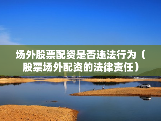 场外股票配资是否违法行为（股票场外配资的法律责任）