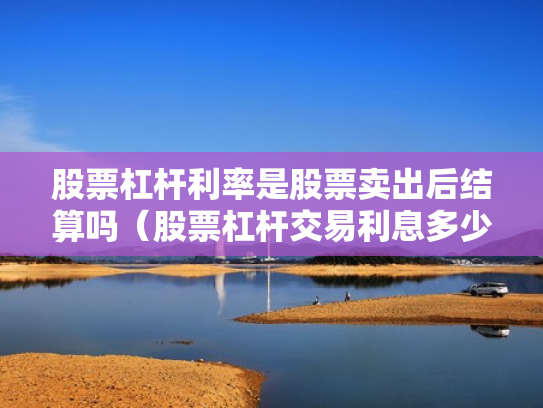 股票杠杆利率是股票卖出后结算吗（股票杠杆交易利息多少钱）