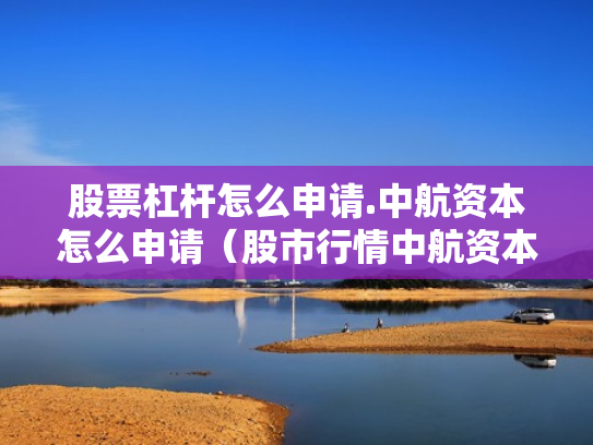 股票杠杆怎么申请.中航资本怎么申请（股市行情中航资本）