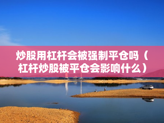 炒股用杠杆会被强制平仓吗（杠杆炒股被平仓会影响什么）