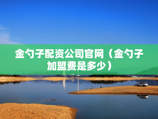 金勺子配资公司官网（金勺子加盟费是多少）