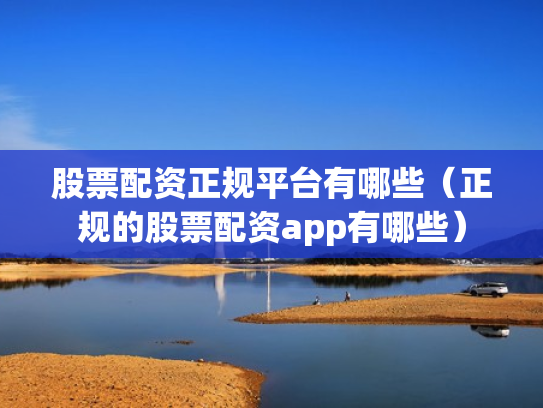股票配资正规平台有哪些（正规的股票配资app有哪些）