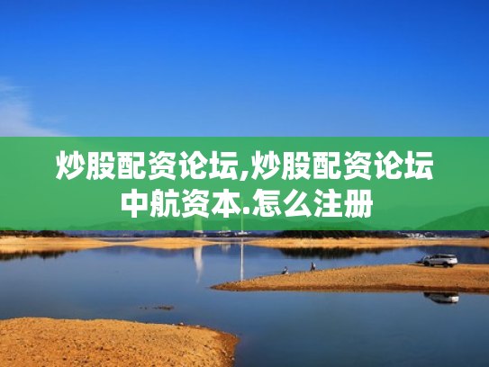 炒股配资论坛,炒股配资论坛中航资本.怎么注册