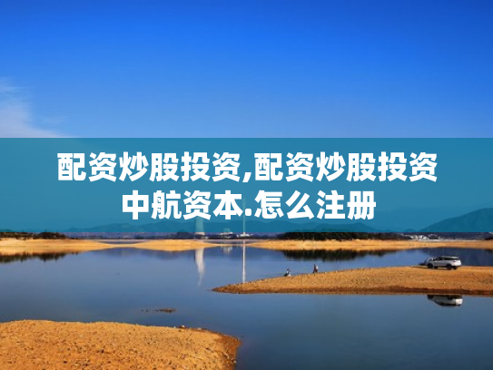 配资炒股投资,配资炒股投资中航资本.怎么注册