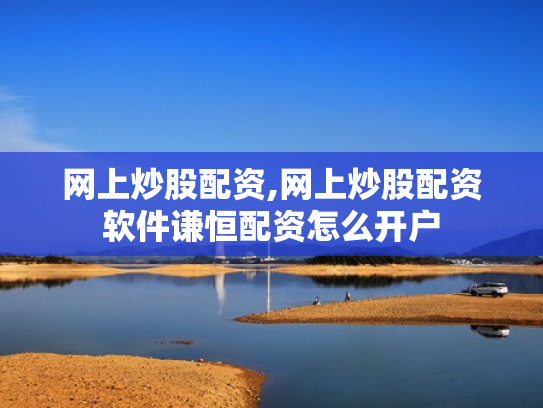 网上炒股配资,网上炒股配资软件谦恒配资怎么开户