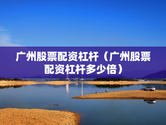 广州股票配资杠杆（广州股票配资杠杆多少倍）