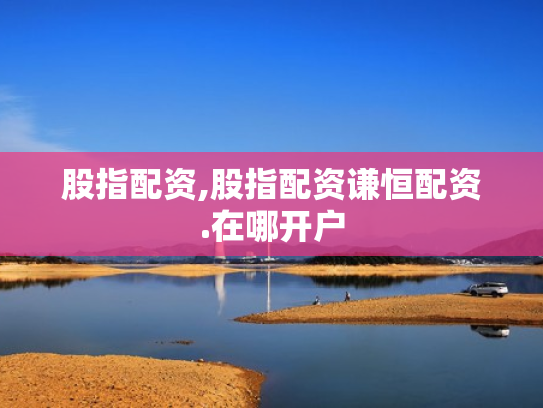 股指配资,股指配资谦恒配资.在哪开户