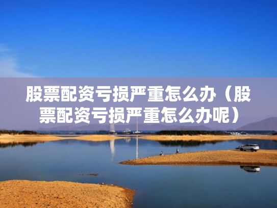 股票配资亏损严重怎么办（股票配资亏损严重怎么办呢）