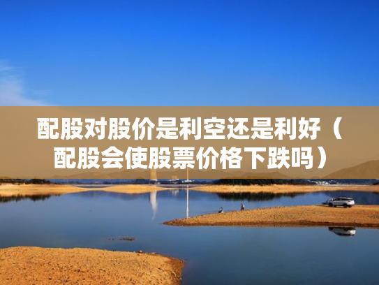 配股对股价是利空还是利好（配股会使股票价格下跌吗）