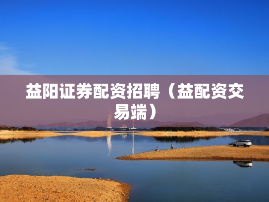 益阳证券配资招聘（益配资交易端）