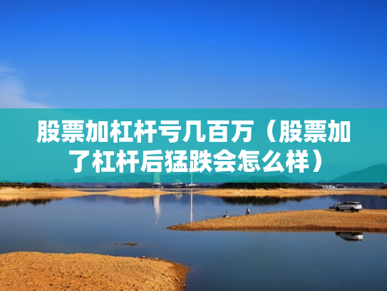 股票加杠杆亏几百万（股票加了杠杆后猛跌会怎么样）